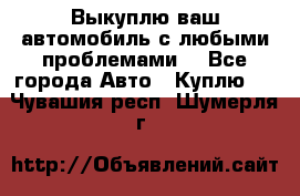 Выкуплю ваш автомобиль с любыми проблемами. - Все города Авто » Куплю   . Чувашия респ.,Шумерля г.